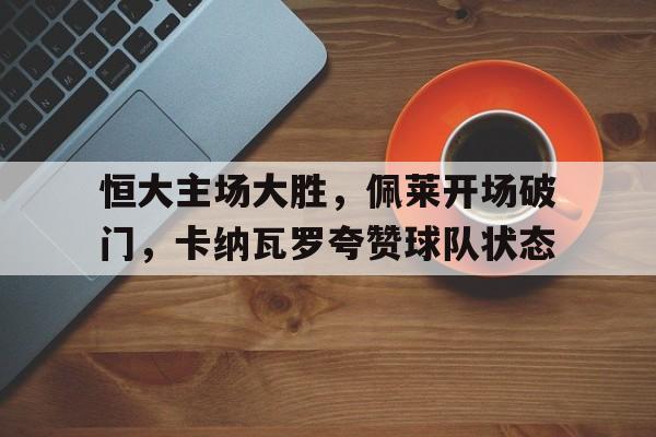 九游注册-关于恒大主场大胜，佩莱开场破门，卡纳瓦罗夸赞球队状态的信息